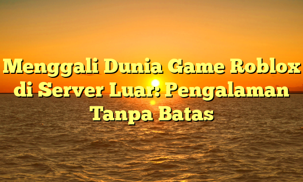 Menggali Dunia Game Roblox di Server Luar: Pengalaman Tanpa Batas