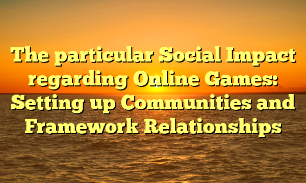 The particular Social Impact regarding Online Games: Setting up Communities and Framework Relationships