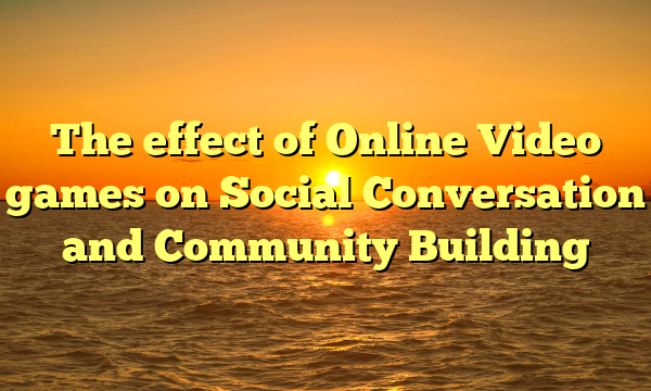 The effect of Online Video games on Social Conversation and Community Building