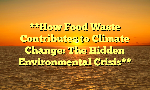 **How Food Waste Contributes to Climate Change: The Hidden Environmental Crisis**