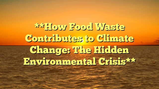 **How Food Waste Contributes to Climate Change: The Hidden Environmental Crisis**