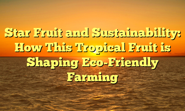 Star Fruit and Sustainability: How This Tropical Fruit is Shaping Eco-Friendly Farming